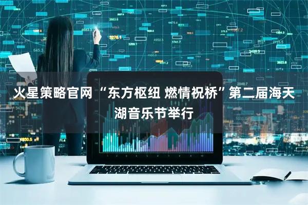 火星策略官网 “东方枢纽 燃情祝桥”第二届海天湖音乐节举行