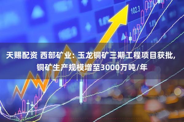 天赐配资 西部矿业: 玉龙铜矿三期工程项目获批, 铜矿生产规模增至3000万吨/年