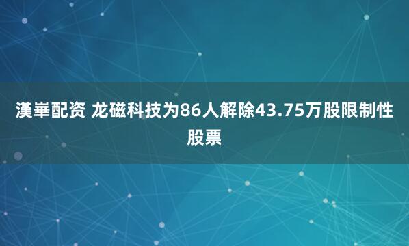 漢崋配资 龙磁科技为86人解除43.75万股限制性股票