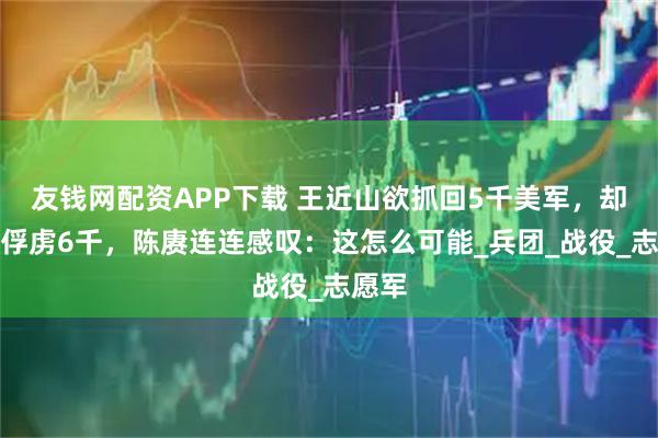 友钱网配资APP下载 王近山欲抓回5千美军，却反被俘虏6千，陈赓连连感叹：这怎么可能_兵团_战役_志愿军