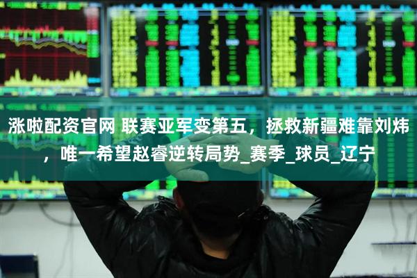 涨啦配资官网 联赛亚军变第五，拯救新疆难靠刘炜，唯一希望赵睿逆转局势_赛季_球员_辽宁