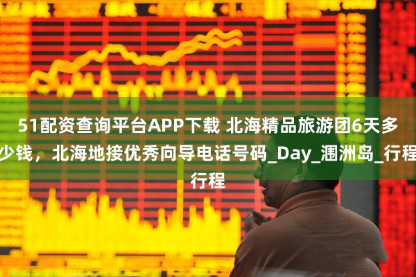 51配资查询平台APP下载 北海精品旅游团6天多少钱，北海地接优秀向导电话号码_Day_涠洲岛_行程