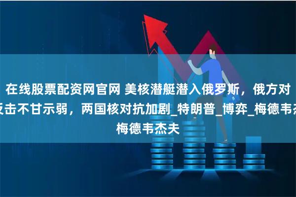 在线股票配资网官网 美核潜艇潜入俄罗斯，俄方对等反击不甘示弱，两国核对抗加剧_特朗普_博弈_梅德韦杰夫