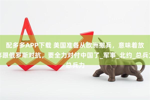 配多多APP下载 美国准备从欧洲撤兵，意味着放弃跟俄罗斯对抗，要全力对付中国了_军事_北约_总兵力