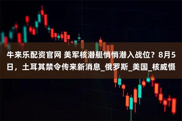 牛来乐配资官网 美军核潜艇悄悄潜入战位？8月5日，土耳其禁令传来新消息_俄罗斯_美国_核威慑