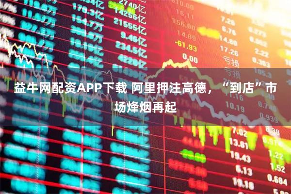益牛网配资APP下载 阿里押注高德，“到店”市场烽烟再起