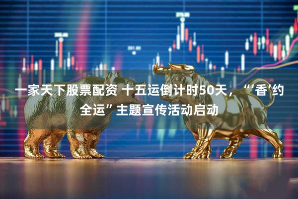 一家天下股票配资 十五运倒计时50天，“‘香’约全运”主题宣传活动启动