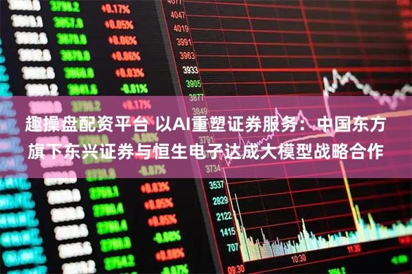 趣操盘配资平台 以AI重塑证券服务：中国东方旗下东兴证券与恒生电子达成大模型战略合作