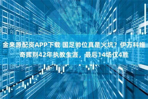 金来源配资APP下载 国足帅位真是火坑？伊万科维奇挥别42年执教生涯，最后14场仅4胜