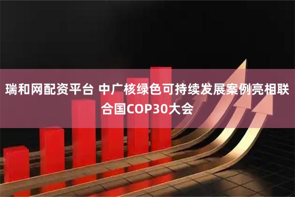 瑞和网配资平台 中广核绿色可持续发展案例亮相联合国COP30大会