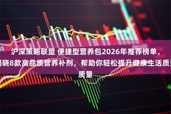 沪深策略联盟 便捷型营养包2026年推荐榜单，揭晓8款高品质营养补剂，帮助你轻松提升健康生活质量