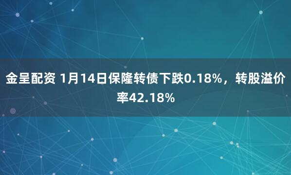 金呈配资 1月14日保隆转债下跌0.18%，转股溢价率42.18%