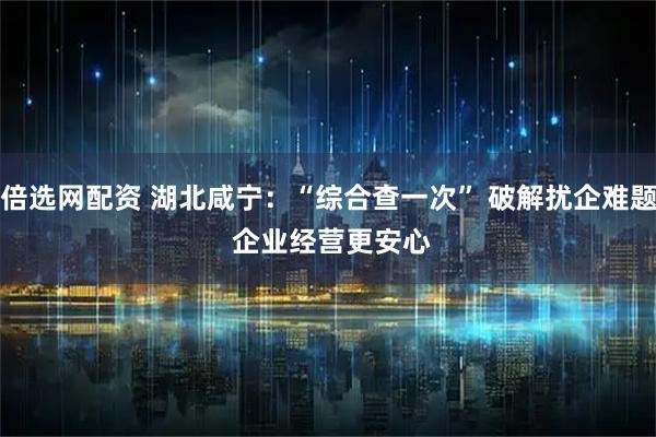 倍选网配资 湖北咸宁：“综合查一次” 破解扰企难题 企业经营更安心