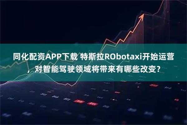 同化配资APP下载 特斯拉RObotaxi开始运营，对智能驾驶领域将带来有哪些改变？
