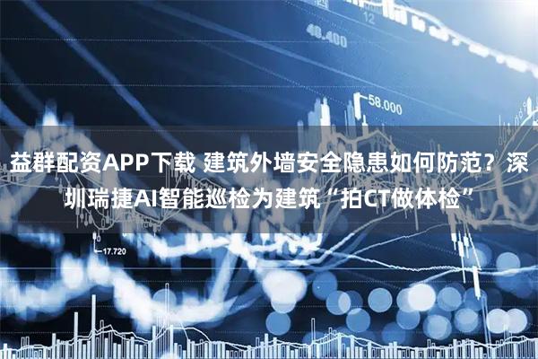 益群配资APP下载 建筑外墙安全隐患如何防范？深圳瑞捷AI智能巡检为建筑“拍CT做体检”