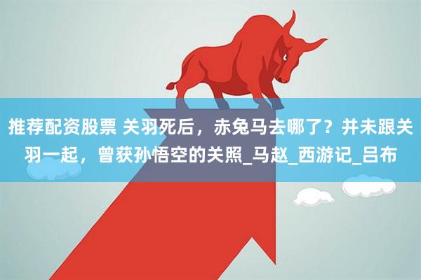 推荐配资股票 关羽死后，赤兔马去哪了？并未跟关羽一起，曾获孙悟空的关照_马赵_西游记_吕布