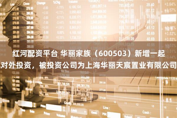 红河配资平台 华丽家族（600503）新增一起对外投资，被投资公司为上海华丽天宸置业有限公司