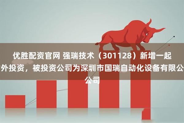 优胜配资官网 强瑞技术（301128）新增一起对外投资，被投资公司为深圳市国瑞自动化设备有限公司