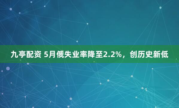 九亭配资 5月俄失业率降至2.2%，创历史新低