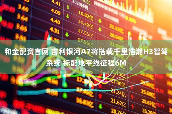 和金配资官网 吉利银河A7将搭载千里浩瀚H3智驾系统 标配地平线征程6M