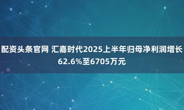 配资头条官网 汇嘉时代2025上半年归母净利润增长62.6%至6705万元