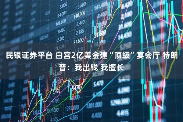 民银证券平台 白宫2亿美金建“顶级”宴会厅 特朗普：我出钱 我擅长
