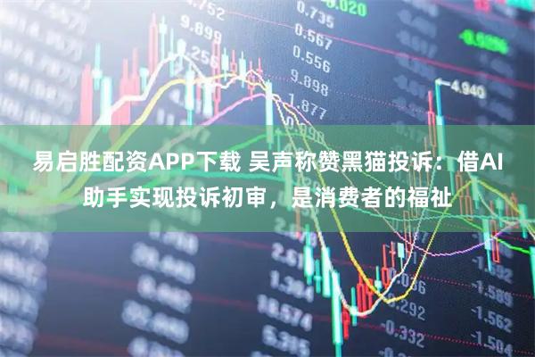 易启胜配资APP下载 吴声称赞黑猫投诉：借AI助手实现投诉初审，是消费者的福祉