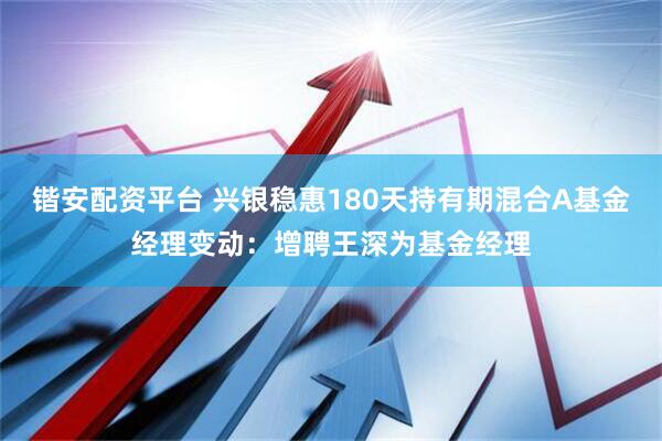 锴安配资平台 兴银稳惠180天持有期混合A基金经理变动：增聘王深为基金经理
