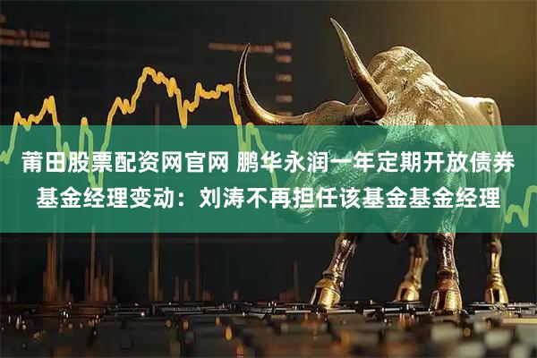 莆田股票配资网官网 鹏华永润一年定期开放债券基金经理变动：刘涛不再担任该基金基金经理