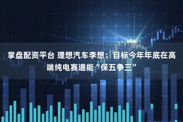 掌盘配资平台 理想汽车李想：目标今年年底在高端纯电赛道能“保五争三”