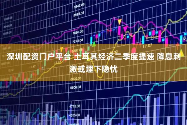 深圳配资门户平台 土耳其经济二季度提速 降息刺激或埋下隐忧