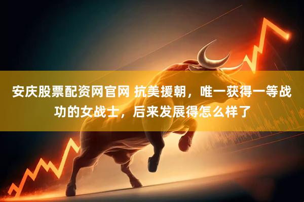 安庆股票配资网官网 抗美援朝，唯一获得一等战功的女战士，后来发展得怎么样了