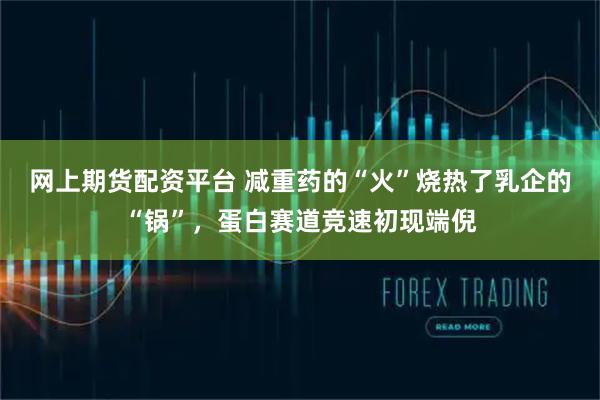 网上期货配资平台 减重药的“火”烧热了乳企的“锅”，蛋白赛道竞速初现端倪